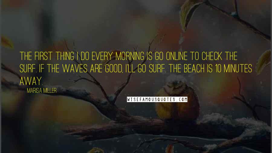 Marisa Miller Quotes: The first thing I do every morning is go online to check the surf. If the waves are good, I'll go surf. The beach is 10 minutes away.