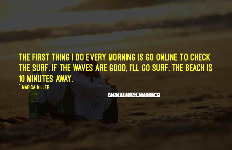 Marisa Miller Quotes: The first thing I do every morning is go online to check the surf. If the waves are good, I'll go surf. The beach is 10 minutes away.