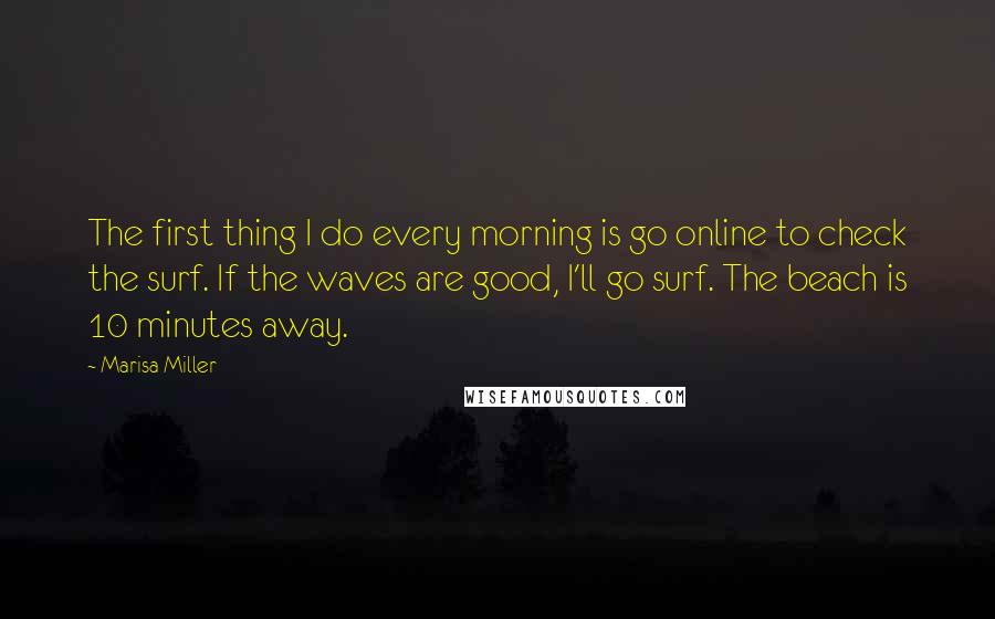 Marisa Miller Quotes: The first thing I do every morning is go online to check the surf. If the waves are good, I'll go surf. The beach is 10 minutes away.