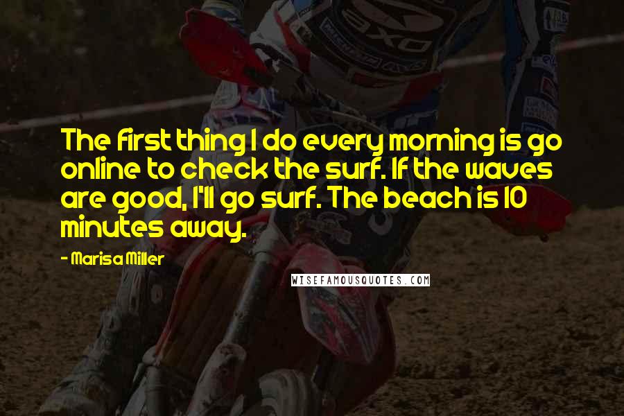 Marisa Miller Quotes: The first thing I do every morning is go online to check the surf. If the waves are good, I'll go surf. The beach is 10 minutes away.