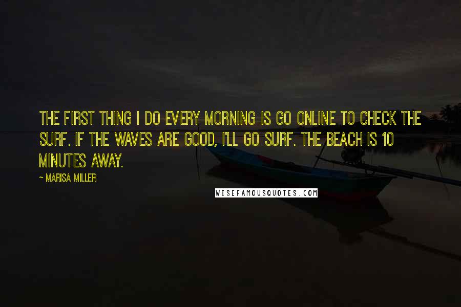 Marisa Miller Quotes: The first thing I do every morning is go online to check the surf. If the waves are good, I'll go surf. The beach is 10 minutes away.