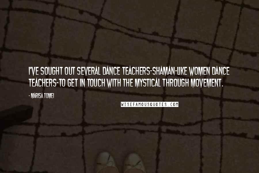 Marisa Tomei Quotes: I've sought out several dance teachers-shaman-like women dance teachers-to get in touch with the mystical through movement.