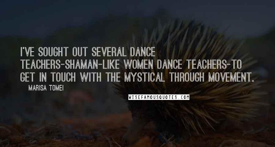Marisa Tomei Quotes: I've sought out several dance teachers-shaman-like women dance teachers-to get in touch with the mystical through movement.