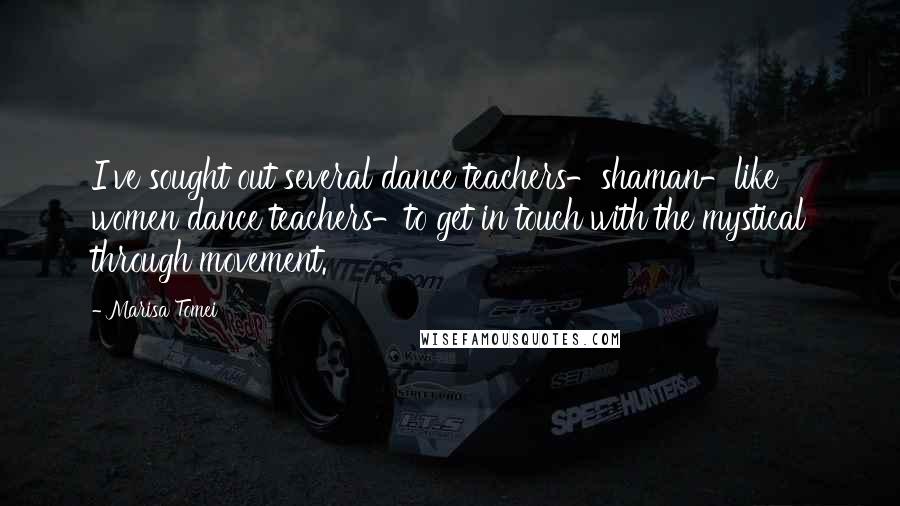 Marisa Tomei Quotes: I've sought out several dance teachers-shaman-like women dance teachers-to get in touch with the mystical through movement.