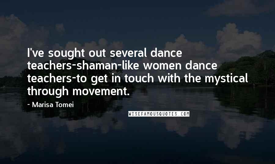 Marisa Tomei Quotes: I've sought out several dance teachers-shaman-like women dance teachers-to get in touch with the mystical through movement.