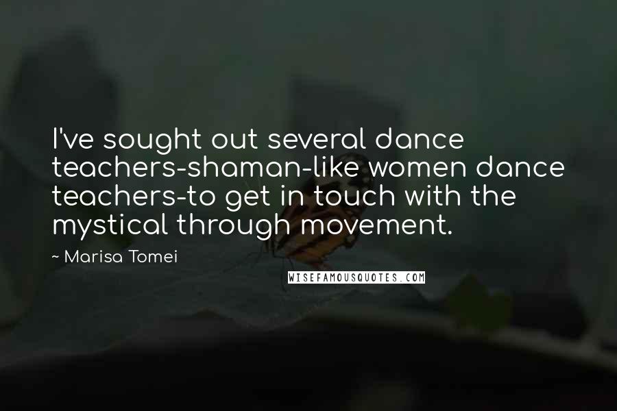 Marisa Tomei Quotes: I've sought out several dance teachers-shaman-like women dance teachers-to get in touch with the mystical through movement.