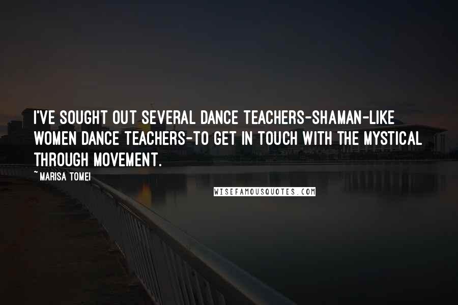 Marisa Tomei Quotes: I've sought out several dance teachers-shaman-like women dance teachers-to get in touch with the mystical through movement.