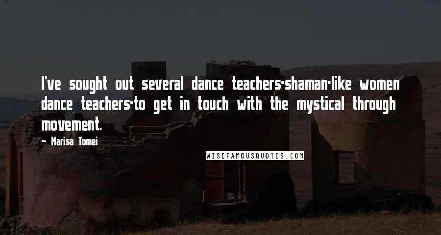 Marisa Tomei Quotes: I've sought out several dance teachers-shaman-like women dance teachers-to get in touch with the mystical through movement.