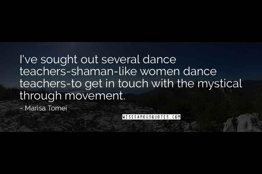 Marisa Tomei Quotes: I've sought out several dance teachers-shaman-like women dance teachers-to get in touch with the mystical through movement.