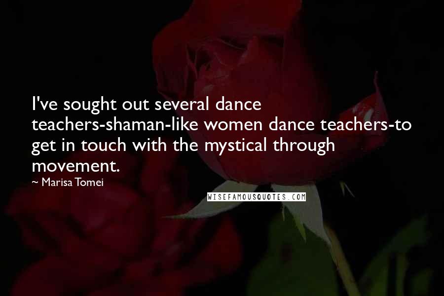 Marisa Tomei Quotes: I've sought out several dance teachers-shaman-like women dance teachers-to get in touch with the mystical through movement.