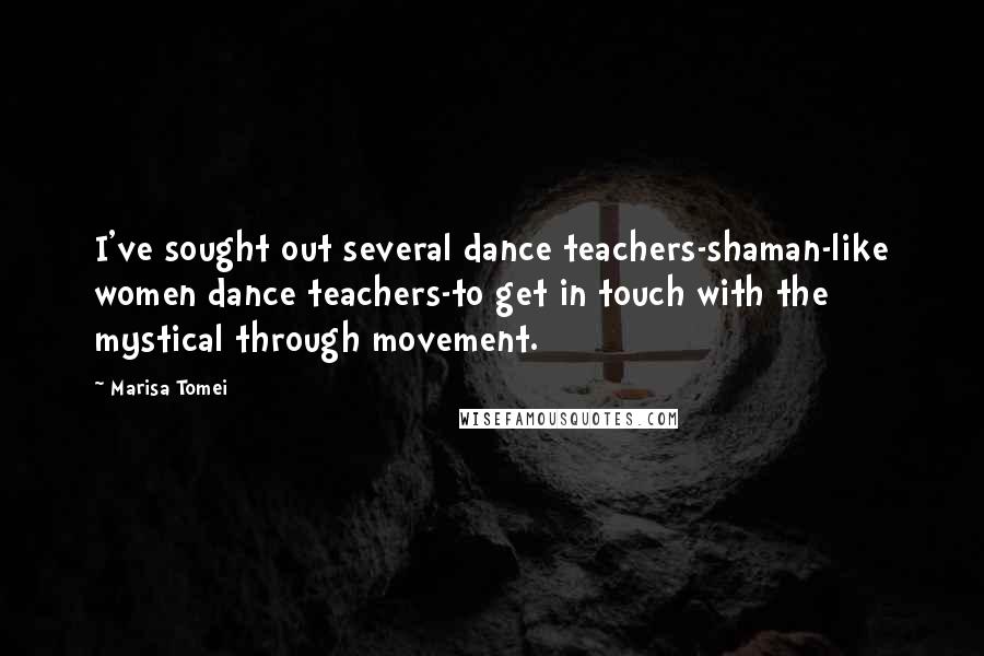 Marisa Tomei Quotes: I've sought out several dance teachers-shaman-like women dance teachers-to get in touch with the mystical through movement.