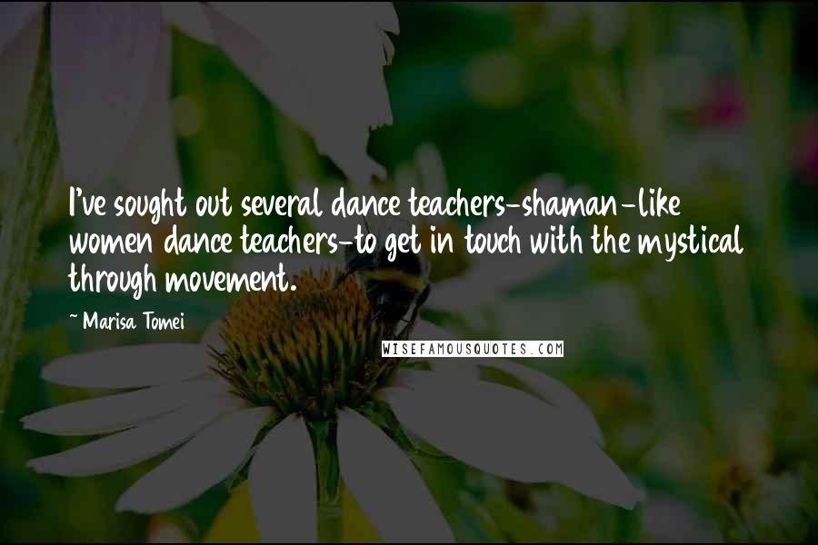 Marisa Tomei Quotes: I've sought out several dance teachers-shaman-like women dance teachers-to get in touch with the mystical through movement.