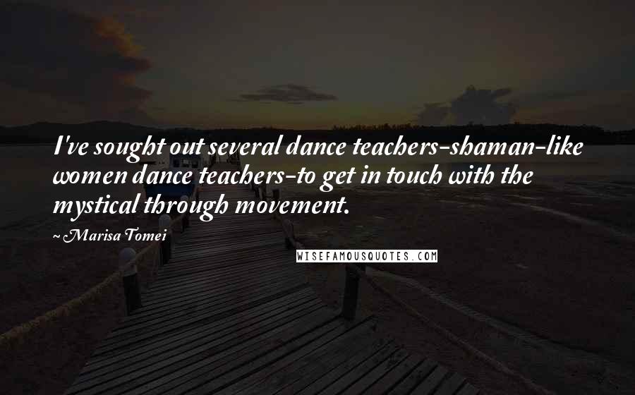 Marisa Tomei Quotes: I've sought out several dance teachers-shaman-like women dance teachers-to get in touch with the mystical through movement.