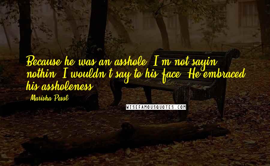 Marisha Pessl Quotes: Because he was an asshole. I'm not sayin' nothin' I wouldn't say to his face. He embraced his assholeness.