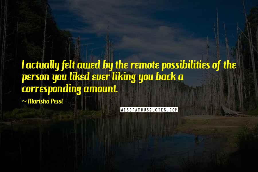 Marisha Pessl Quotes: I actually felt awed by the remote possibilities of the person you liked ever liking you back a corresponding amount.