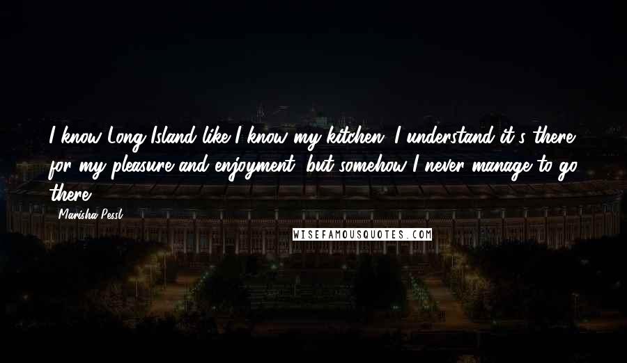 Marisha Pessl Quotes: I know Long Island like I know my kitchen. I understand it's there for my pleasure and enjoyment, but somehow I never manage to go there.