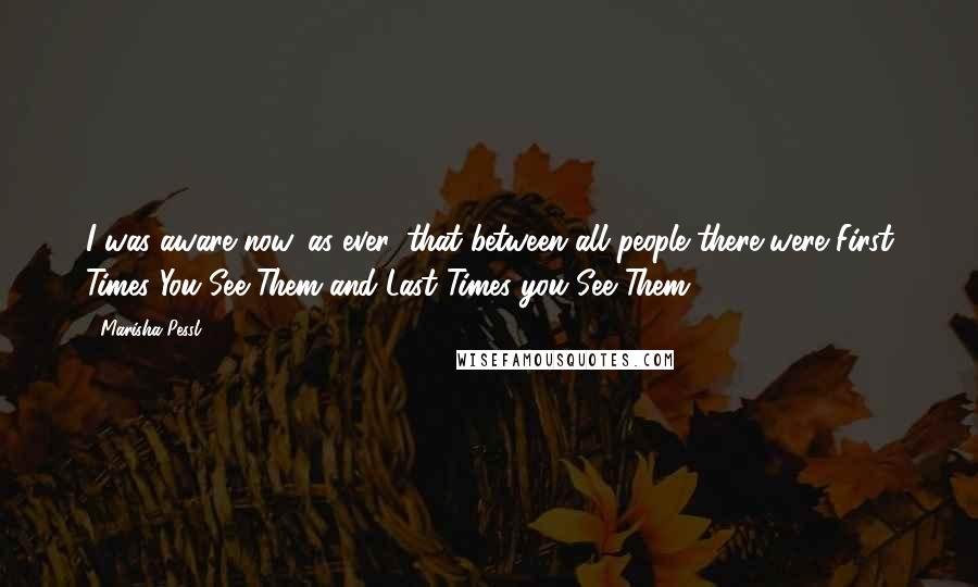 Marisha Pessl Quotes: I was aware now, as ever, that between all people there were First Times You See Them and Last Times you See Them.