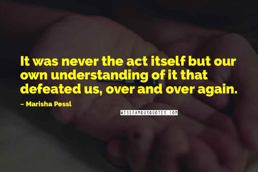 Marisha Pessl Quotes: It was never the act itself but our own understanding of it that defeated us, over and over again.