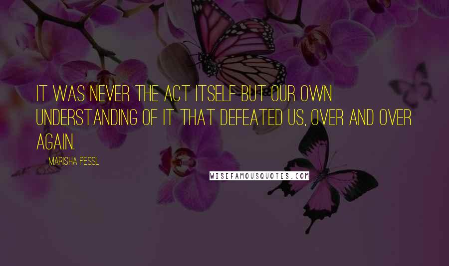 Marisha Pessl Quotes: It was never the act itself but our own understanding of it that defeated us, over and over again.