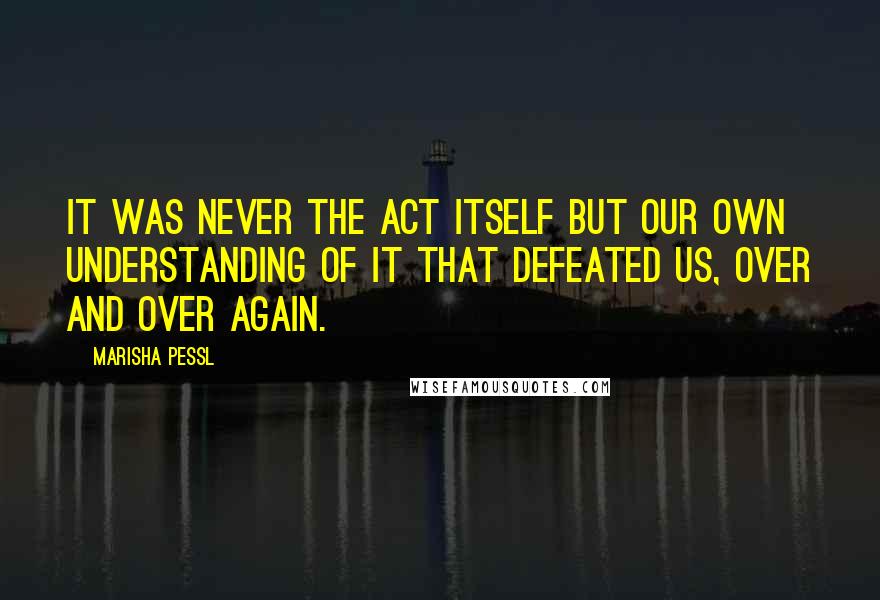 Marisha Pessl Quotes: It was never the act itself but our own understanding of it that defeated us, over and over again.