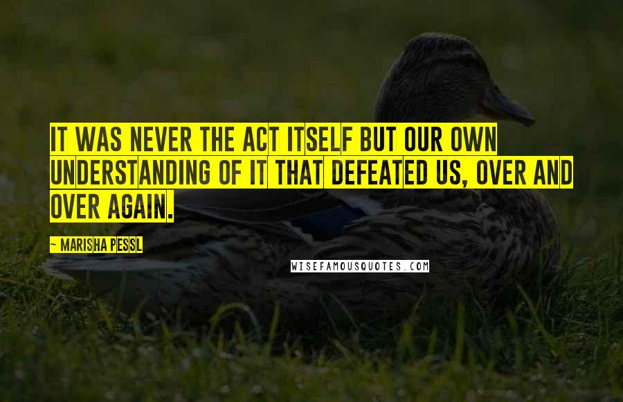 Marisha Pessl Quotes: It was never the act itself but our own understanding of it that defeated us, over and over again.