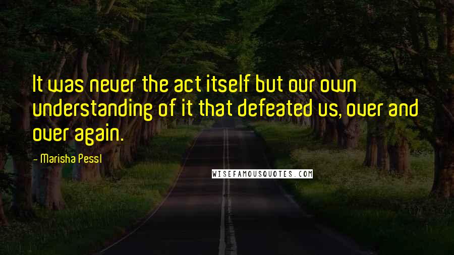 Marisha Pessl Quotes: It was never the act itself but our own understanding of it that defeated us, over and over again.