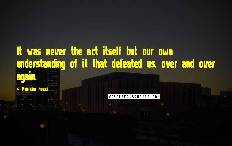 Marisha Pessl Quotes: It was never the act itself but our own understanding of it that defeated us, over and over again.
