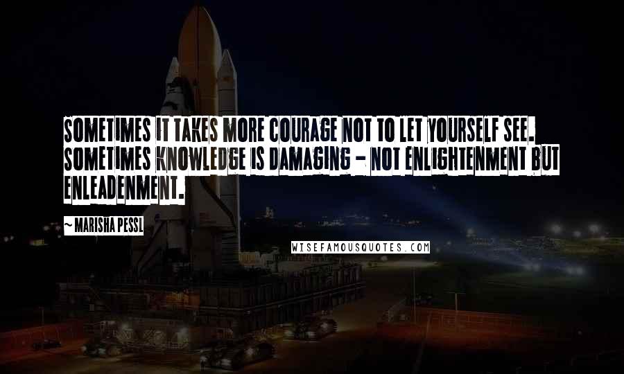 Marisha Pessl Quotes: Sometimes it takes more courage not to let yourself see. Sometimes knowledge is damaging - not enlightenment but enleadenment.