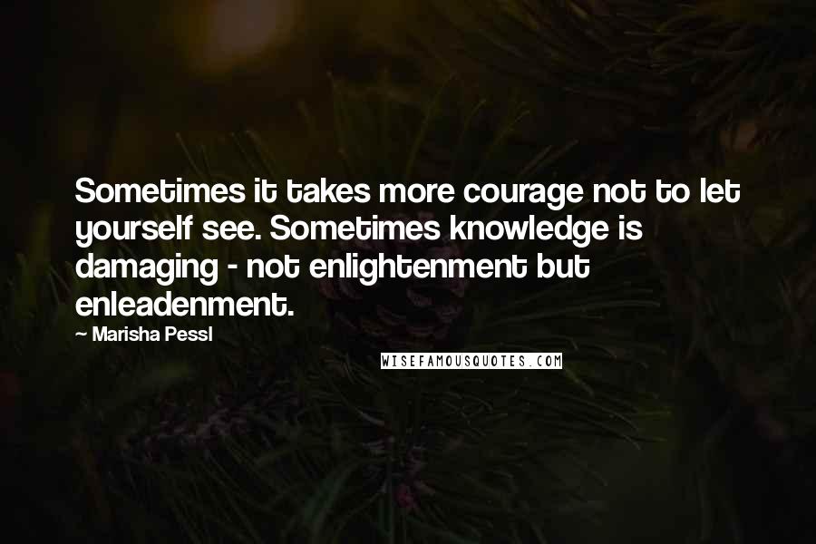 Marisha Pessl Quotes: Sometimes it takes more courage not to let yourself see. Sometimes knowledge is damaging - not enlightenment but enleadenment.