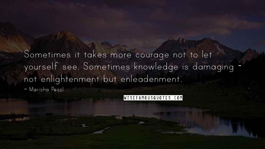 Marisha Pessl Quotes: Sometimes it takes more courage not to let yourself see. Sometimes knowledge is damaging - not enlightenment but enleadenment.