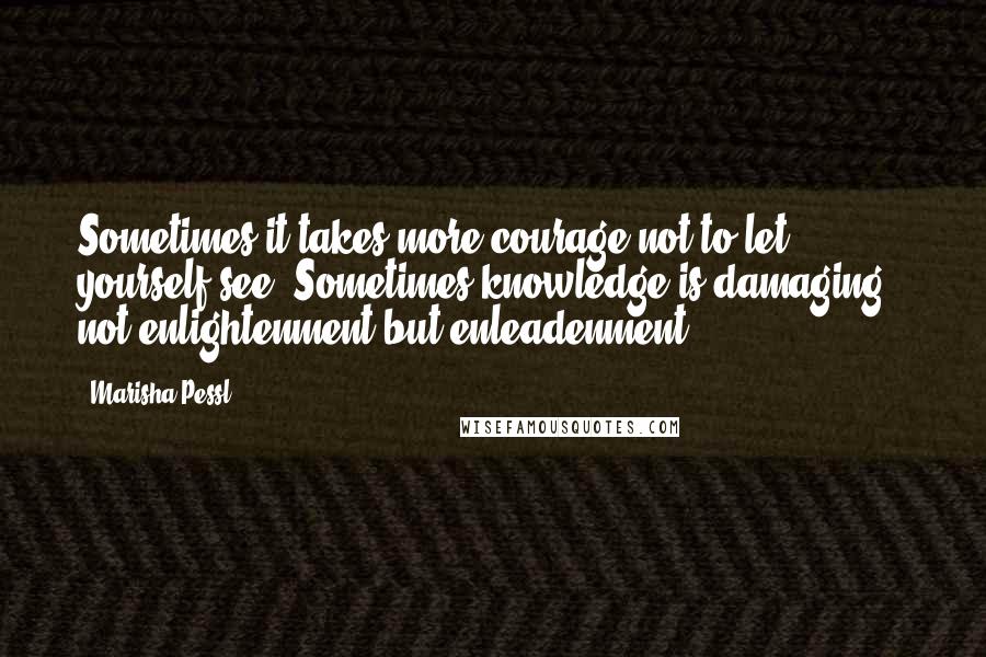 Marisha Pessl Quotes: Sometimes it takes more courage not to let yourself see. Sometimes knowledge is damaging - not enlightenment but enleadenment.