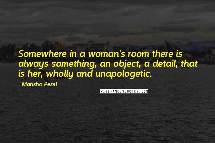 Marisha Pessl Quotes: Somewhere in a woman's room there is always something, an object, a detail, that is her, wholly and unapologetic.