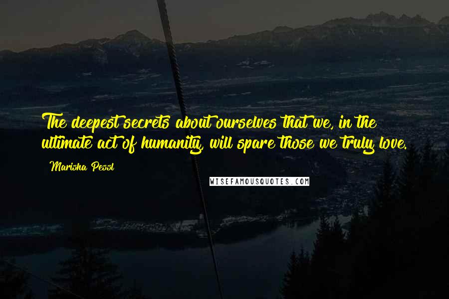 Marisha Pessl Quotes: The deepest secrets about ourselves that we, in the ultimate act of humanity, will spare those we truly love.