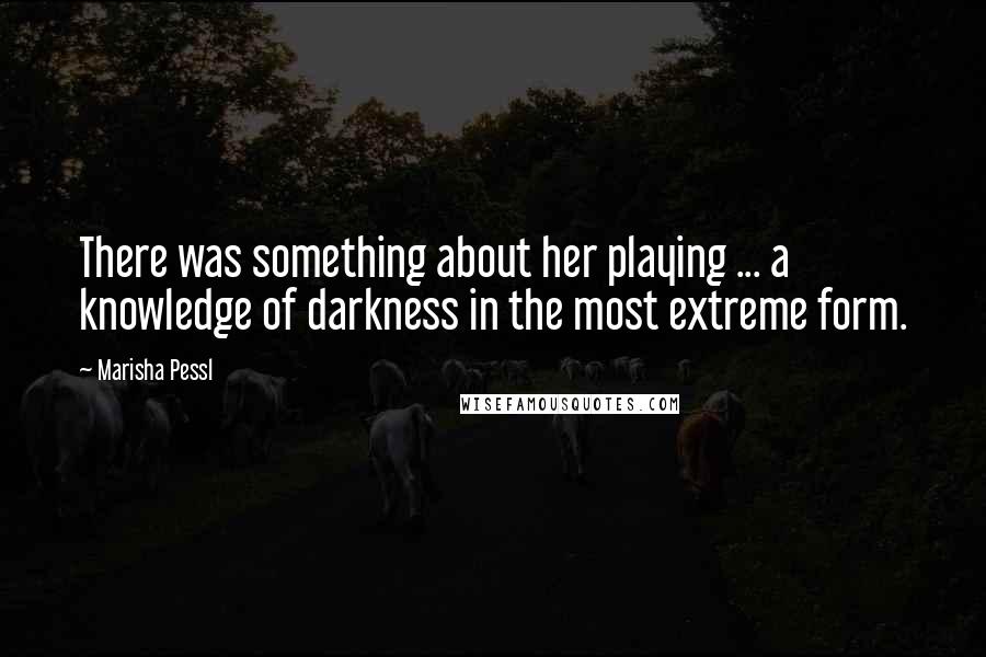 Marisha Pessl Quotes: There was something about her playing ... a knowledge of darkness in the most extreme form.