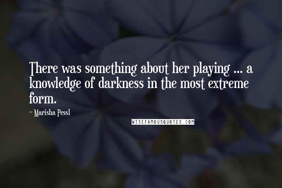 Marisha Pessl Quotes: There was something about her playing ... a knowledge of darkness in the most extreme form.