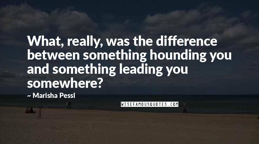 Marisha Pessl Quotes: What, really, was the difference between something hounding you and something leading you somewhere?