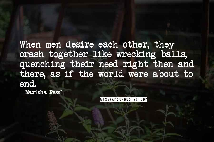 Marisha Pessl Quotes: When men desire each other, they crash together like wrecking balls, quenching their need right then and there, as if the world were about to end.