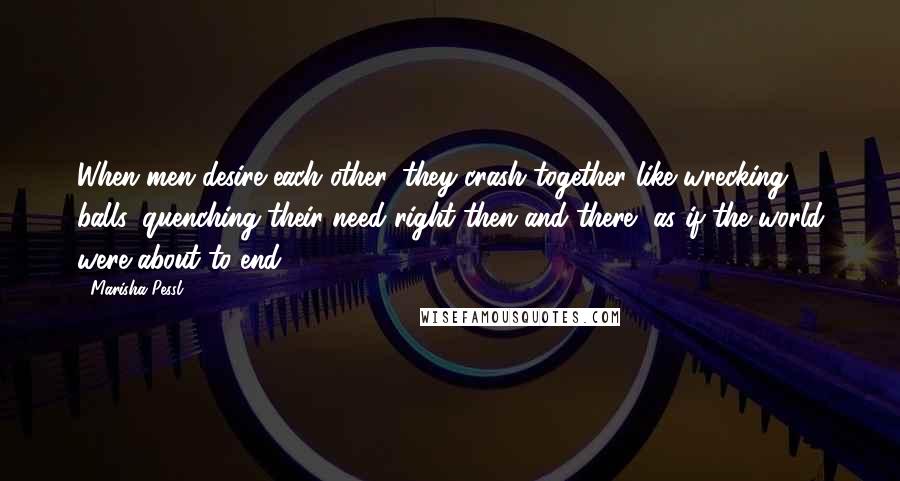 Marisha Pessl Quotes: When men desire each other, they crash together like wrecking balls, quenching their need right then and there, as if the world were about to end.