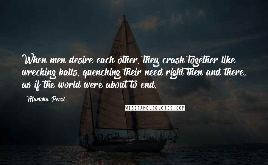 Marisha Pessl Quotes: When men desire each other, they crash together like wrecking balls, quenching their need right then and there, as if the world were about to end.