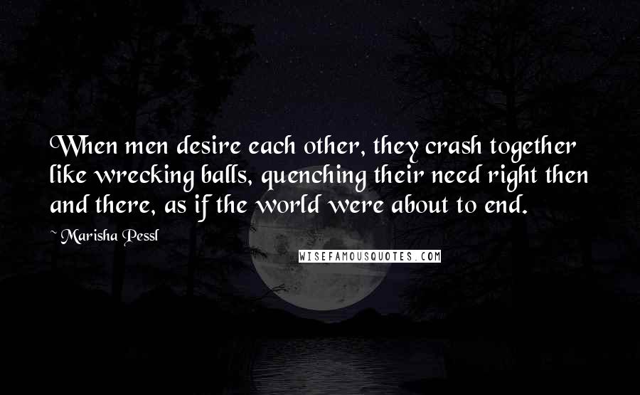 Marisha Pessl Quotes: When men desire each other, they crash together like wrecking balls, quenching their need right then and there, as if the world were about to end.