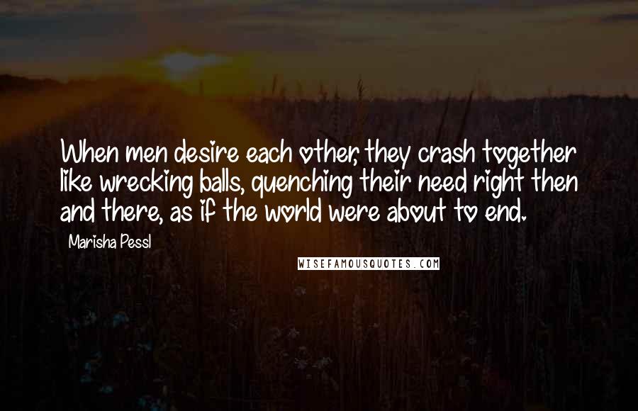 Marisha Pessl Quotes: When men desire each other, they crash together like wrecking balls, quenching their need right then and there, as if the world were about to end.
