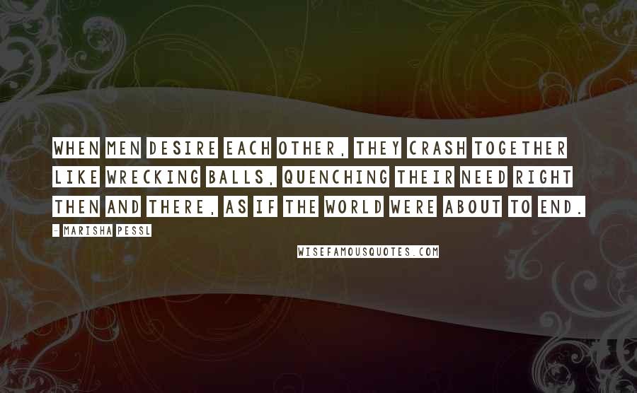 Marisha Pessl Quotes: When men desire each other, they crash together like wrecking balls, quenching their need right then and there, as if the world were about to end.