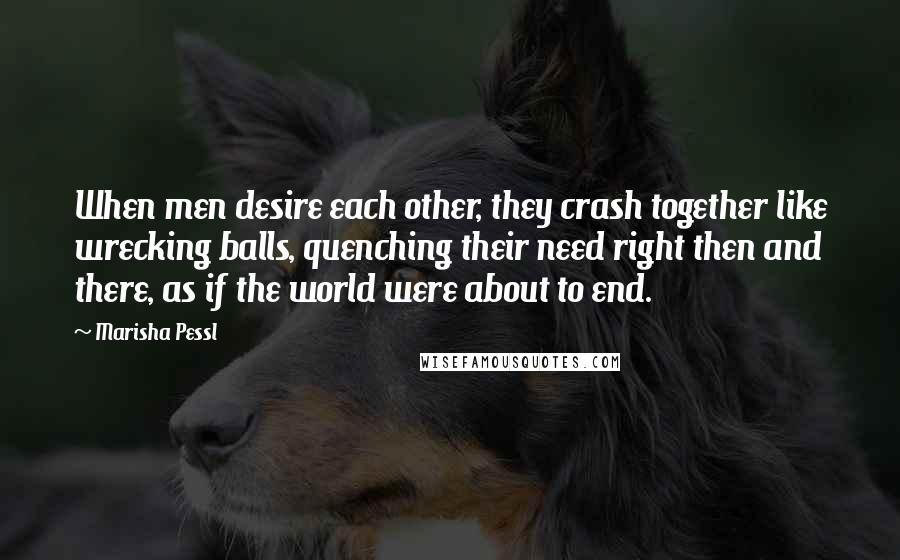 Marisha Pessl Quotes: When men desire each other, they crash together like wrecking balls, quenching their need right then and there, as if the world were about to end.