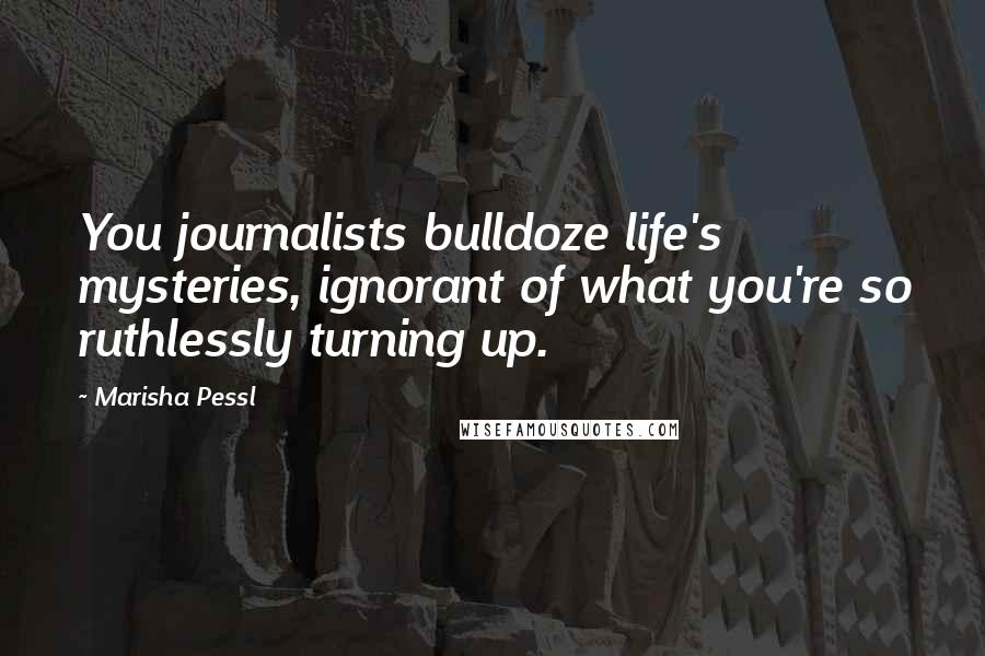 Marisha Pessl Quotes: You journalists bulldoze life's mysteries, ignorant of what you're so ruthlessly turning up.