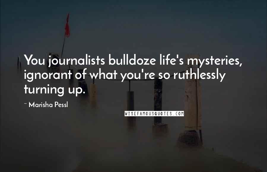 Marisha Pessl Quotes: You journalists bulldoze life's mysteries, ignorant of what you're so ruthlessly turning up.