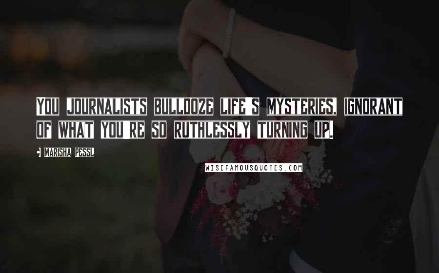 Marisha Pessl Quotes: You journalists bulldoze life's mysteries, ignorant of what you're so ruthlessly turning up.