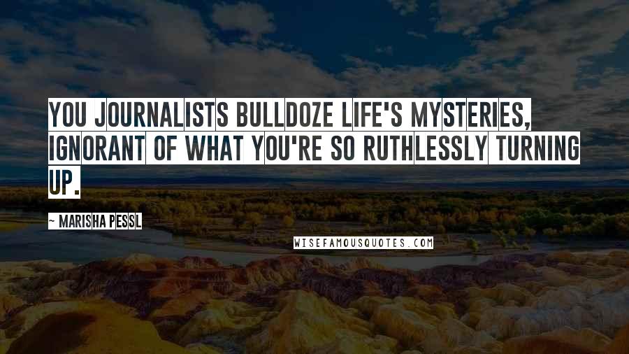 Marisha Pessl Quotes: You journalists bulldoze life's mysteries, ignorant of what you're so ruthlessly turning up.