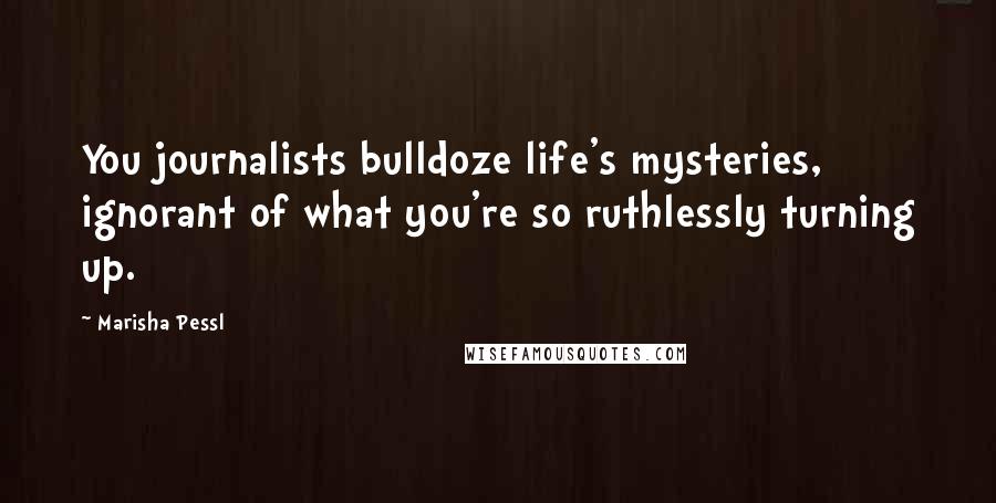 Marisha Pessl Quotes: You journalists bulldoze life's mysteries, ignorant of what you're so ruthlessly turning up.