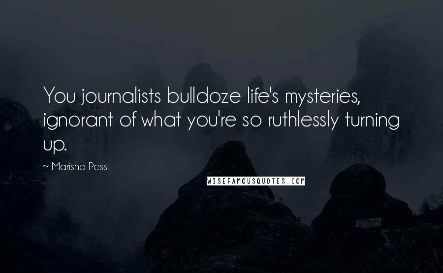 Marisha Pessl Quotes: You journalists bulldoze life's mysteries, ignorant of what you're so ruthlessly turning up.