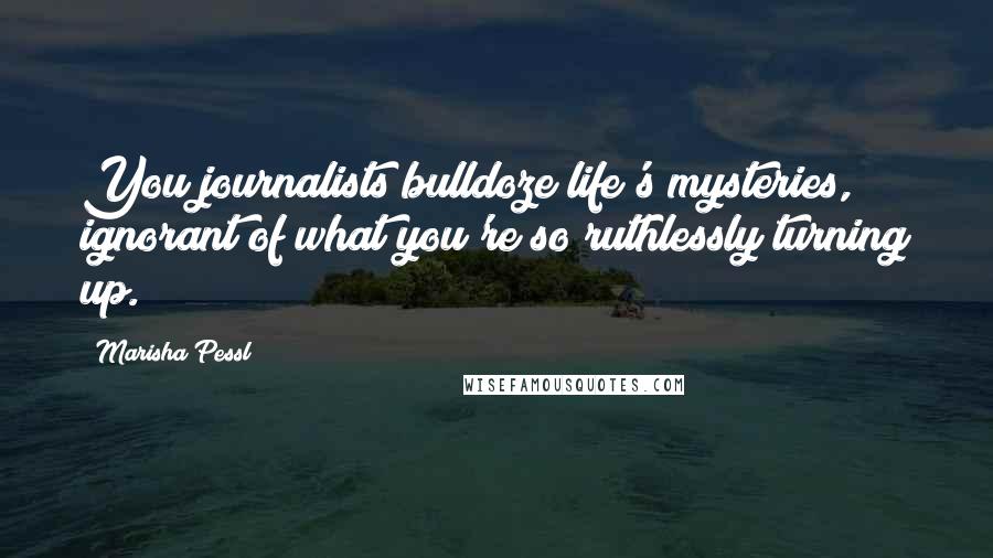 Marisha Pessl Quotes: You journalists bulldoze life's mysteries, ignorant of what you're so ruthlessly turning up.